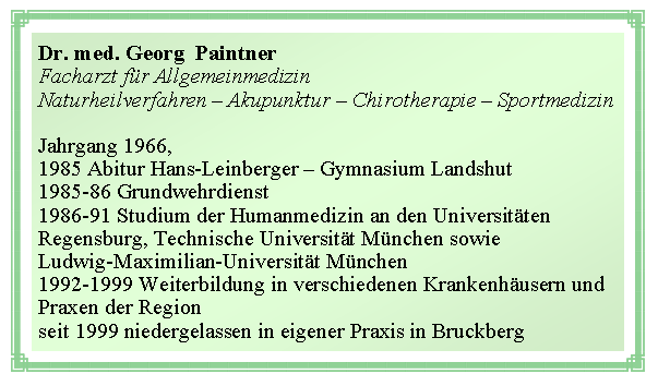 Textfeld: Dr. med. Georg  PaintnerFacharzt fr AllgemeinmedizinNaturheilverfahren  Akupunktur  Chirotherapie  SportmedizinJahrgang 1966, 1985 Abitur Hans-Leinberger  Gymnasium Landshut1985-86 Grundwehrdienst1986-91 Studium der Humanmedizin an den UniversittenRegensburg, Technische Universitt Mnchen sowieLudwig-Maximilian-Universitt Mnchen1992-1999 Weiterbildung in verschiedenen Krankenhusern undPraxen der Regionseit 1999 niedergelassen in eigener Praxis in Bruckberg